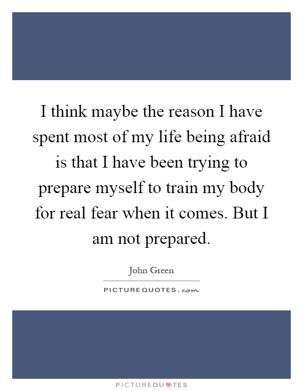 I think maybe the reason I have spent most of my life being afraid is that I have been trying to prepare myself to train my body for real fear when it comes. But I am not prepared Picture Quote #1