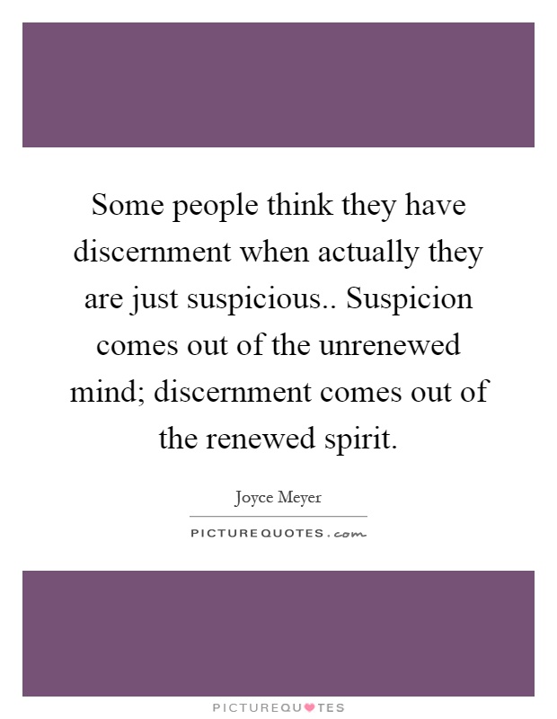 Some people think they have discernment when actually they are just suspicious.. Suspicion comes out of the unrenewed mind; discernment comes out of the renewed spirit Picture Quote #1
