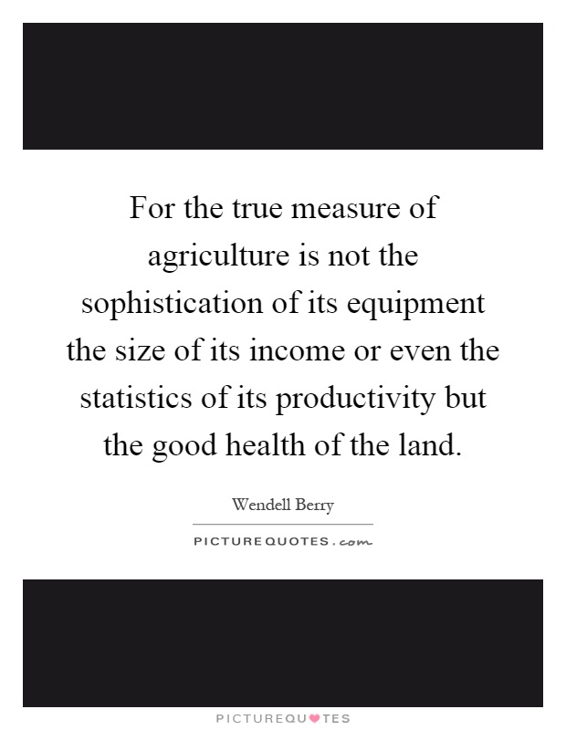 For the true measure of agriculture is not the sophistication of its equipment the size of its income or even the statistics of its productivity but the good health of the land Picture Quote #1