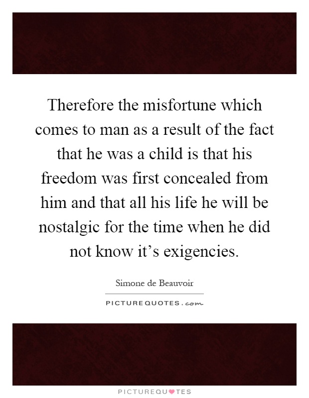 Therefore the misfortune which comes to man as a result of the fact that he was a child is that his freedom was first concealed from him and that all his life he will be nostalgic for the time when he did not know it's exigencies Picture Quote #1