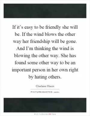 If it’s easy to be friendly she will be. If the wind blows the other way her friendship will be gone. And I’m thinking the wind is blowing the other way. She has found some other way to be an important person in her own right by hating others Picture Quote #1