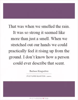 That was when we smelled the rain. It was so strong it seemed like more than just a smell. When we stretched out our hands we could practically feel it rising up from the ground. I don’t know how a person could ever describe that scent Picture Quote #1