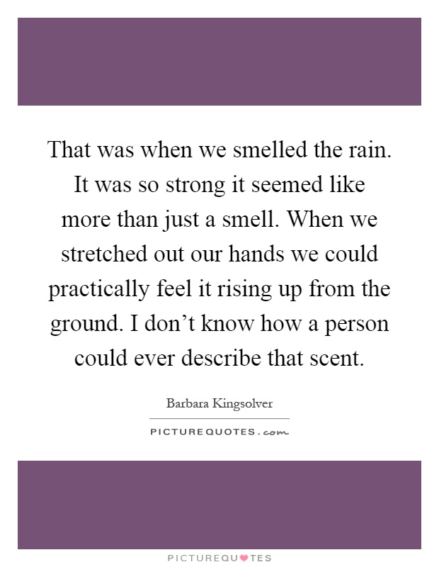 That was when we smelled the rain. It was so strong it seemed like more than just a smell. When we stretched out our hands we could practically feel it rising up from the ground. I don't know how a person could ever describe that scent Picture Quote #1