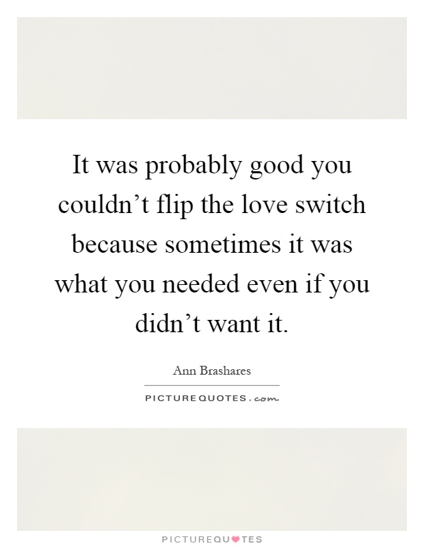 It was probably good you couldn't flip the love switch because sometimes it was what you needed even if you didn't want it Picture Quote #1