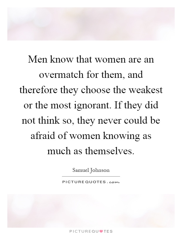 Men know that women are an overmatch for them, and therefore they choose the weakest or the most ignorant. If they did not think so, they never could be afraid of women knowing as much as themselves Picture Quote #1