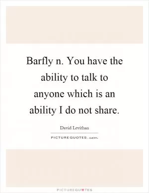 Barfly n. You have the ability to talk to anyone which is an ability I do not share Picture Quote #1