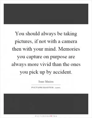 You should always be taking pictures, if not with a camera then with your mind. Memories you capture on purpose are always more vivid than the ones you pick up by accident Picture Quote #1