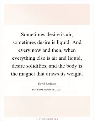 Sometimes desire is air, sometimes desire is liquid. And every now and then, when everything else is air and liquid, desire solidifies, and the body is the magnet that draws its weight Picture Quote #1