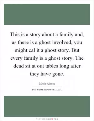 This is a story about a family and, as there is a ghost involved, you might cal it a ghost story. But every family is a ghost story. The dead sit at out tables long after they have gone Picture Quote #1