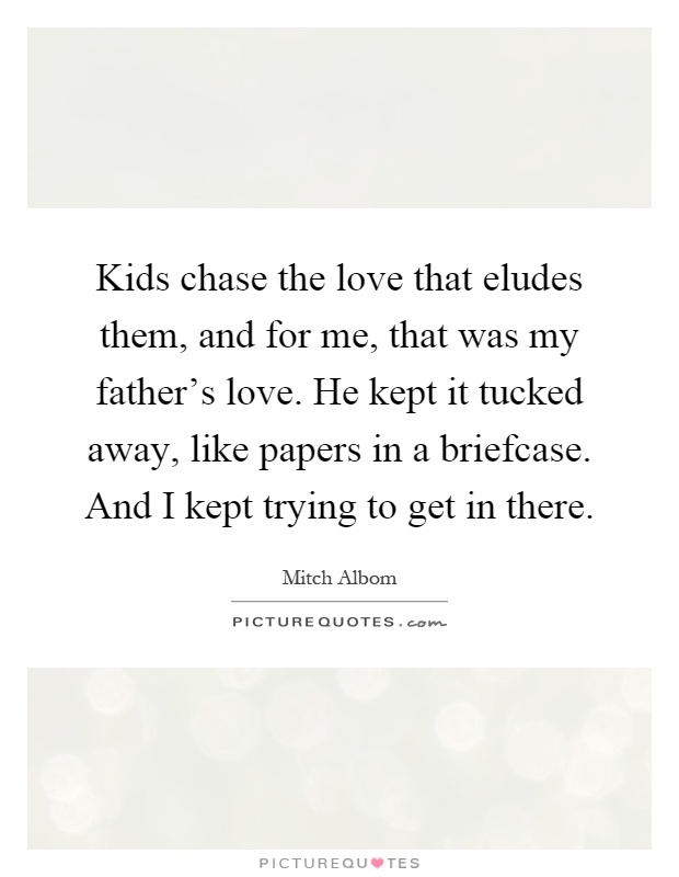 Kids chase the love that eludes them, and for me, that was my father's love. He kept it tucked away, like papers in a briefcase. And I kept trying to get in there Picture Quote #1