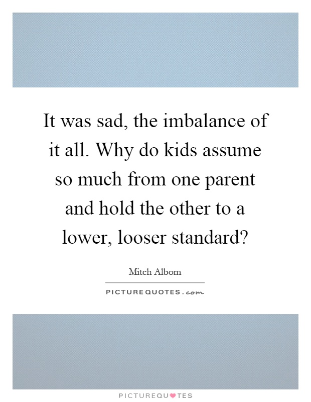 It was sad, the imbalance of it all. Why do kids assume so much from one parent and hold the other to a lower, looser standard? Picture Quote #1