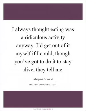 I always thought eating was a ridiculous activity anyway. I’d get out of it myself if I could, though you’ve got to do it to stay alive, they tell me Picture Quote #1