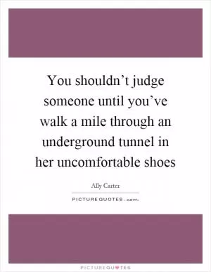 You shouldn’t judge someone until you’ve walk a mile through an underground tunnel in her uncomfortable shoes Picture Quote #1