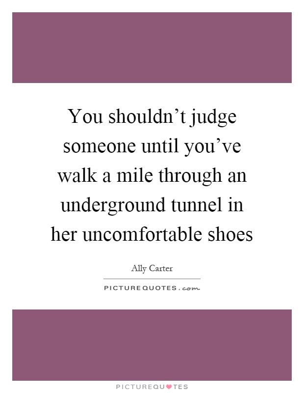 You shouldn't judge someone until you've walk a mile through an underground tunnel in her uncomfortable shoes Picture Quote #1