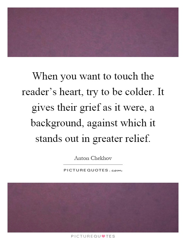 When you want to touch the reader's heart, try to be colder. It gives their grief as it were, a background, against which it stands out in greater relief Picture Quote #1