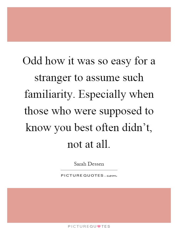 Odd how it was so easy for a stranger to assume such familiarity. Especially when those who were supposed to know you best often didn't, not at all Picture Quote #1