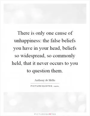 There is only one cause of unhappiness: the false beliefs you have in your head, beliefs so widespread, so commonly held, that it never occurs to you to question them Picture Quote #1