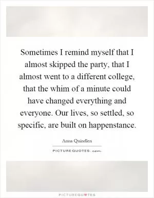 Sometimes I remind myself that I almost skipped the party, that I almost went to a different college, that the whim of a minute could have changed everything and everyone. Our lives, so settled, so specific, are built on happenstance Picture Quote #1