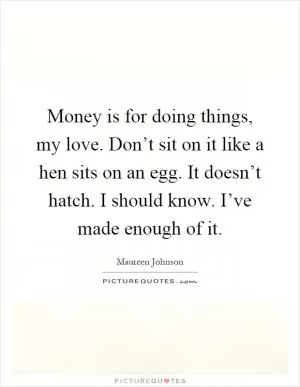 Money is for doing things, my love. Don’t sit on it like a hen sits on an egg. It doesn’t hatch. I should know. I’ve made enough of it Picture Quote #1
