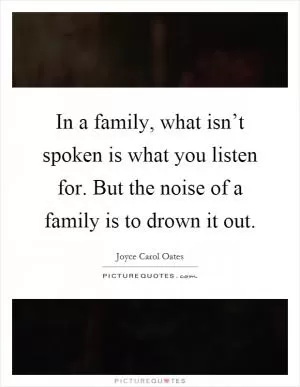 In a family, what isn’t spoken is what you listen for. But the noise of a family is to drown it out Picture Quote #1
