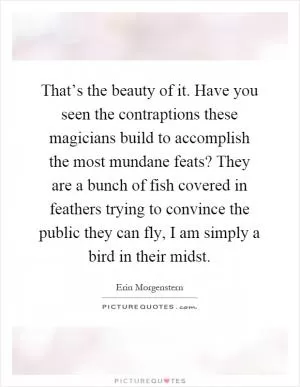 That’s the beauty of it. Have you seen the contraptions these magicians build to accomplish the most mundane feats? They are a bunch of fish covered in feathers trying to convince the public they can fly, I am simply a bird in their midst Picture Quote #1