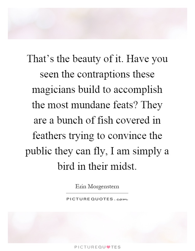 That's the beauty of it. Have you seen the contraptions these magicians build to accomplish the most mundane feats? They are a bunch of fish covered in feathers trying to convince the public they can fly, I am simply a bird in their midst Picture Quote #1