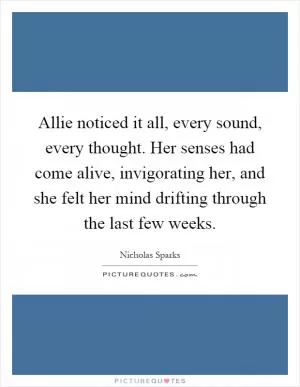 Allie noticed it all, every sound, every thought. Her senses had come alive, invigorating her, and she felt her mind drifting through the last few weeks Picture Quote #1