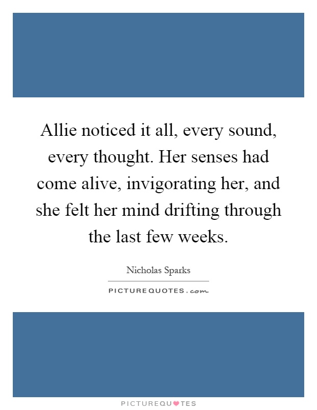 Allie noticed it all, every sound, every thought. Her senses had come alive, invigorating her, and she felt her mind drifting through the last few weeks Picture Quote #1