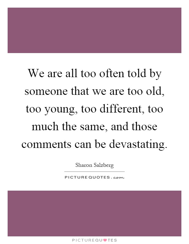 We are all too often told by someone that we are too old, too young, too different, too much the same, and those comments can be devastating Picture Quote #1