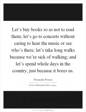 Let’s buy books so as not to read them; let’s go to concerts without caring to hear the music or see who’s there; let’s take long walks because we’re sick of walking; and let’s spend whole days in the country, just because it bores us Picture Quote #1