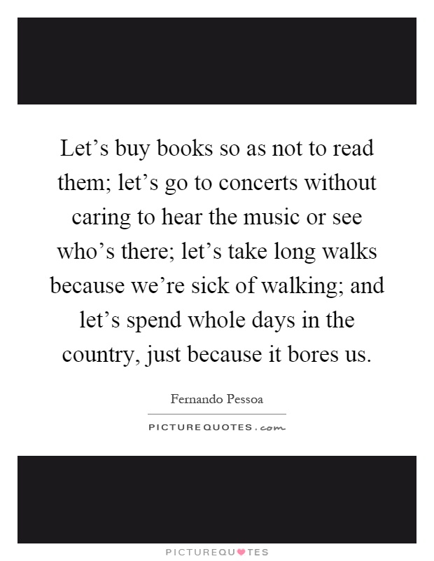 Let's buy books so as not to read them; let's go to concerts without caring to hear the music or see who's there; let's take long walks because we're sick of walking; and let's spend whole days in the country, just because it bores us Picture Quote #1