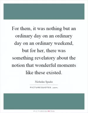 For them, it was nothing but an ordinary day on an ordinary day on an ordinary weekend, but for her, there was something revelatory about the notion that wonderful moments like these existed Picture Quote #1
