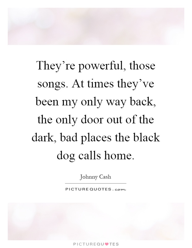 They're powerful, those songs. At times they've been my only way back, the only door out of the dark, bad places the black dog calls home Picture Quote #1