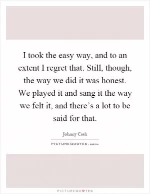 I took the easy way, and to an extent I regret that. Still, though, the way we did it was honest. We played it and sang it the way we felt it, and there’s a lot to be said for that Picture Quote #1