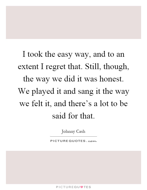 I took the easy way, and to an extent I regret that. Still, though, the way we did it was honest. We played it and sang it the way we felt it, and there's a lot to be said for that Picture Quote #1