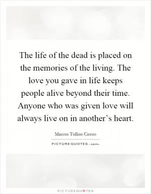 The life of the dead is placed on the memories of the living. The love you gave in life keeps people alive beyond their time. Anyone who was given love will always live on in another’s heart Picture Quote #1