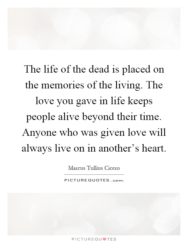 The life of the dead is placed on the memories of the living. The love you gave in life keeps people alive beyond their time. Anyone who was given love will always live on in another's heart Picture Quote #1