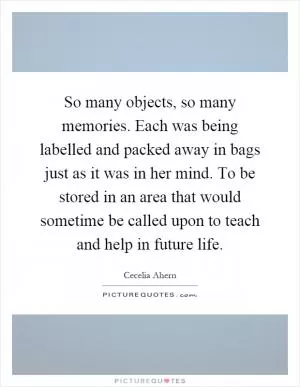 So many objects, so many memories. Each was being labelled and packed away in bags just as it was in her mind. To be stored in an area that would sometime be called upon to teach and help in future life Picture Quote #1