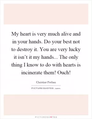 My heart is very much alive and in your hands. Do your best not to destroy it. You are very lucky it isn’t it my hands... The only thing I know to do with hearts is incinerate them! Ouch! Picture Quote #1