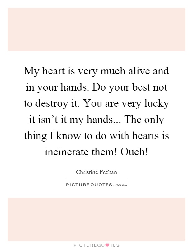 My heart is very much alive and in your hands. Do your best not to destroy it. You are very lucky it isn't it my hands... The only thing I know to do with hearts is incinerate them! Ouch! Picture Quote #1