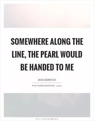 Somewhere along the line, the pearl would be handed to me Picture Quote #1