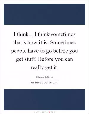 I think... I think sometimes that’s how it is. Sometimes people have to go before you get stuff. Before you can really get it Picture Quote #1