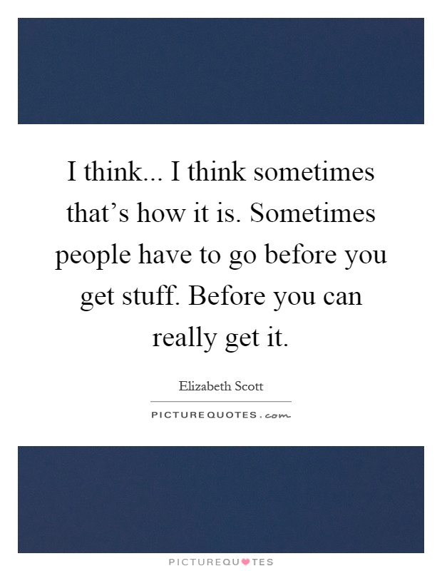 I think... I think sometimes that's how it is. Sometimes people have to go before you get stuff. Before you can really get it Picture Quote #1