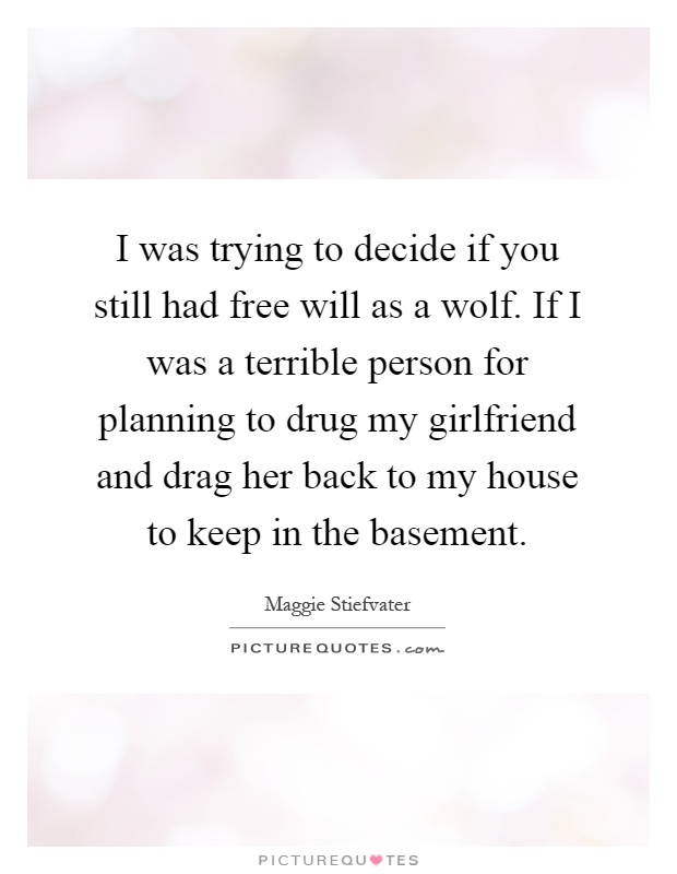 I was trying to decide if you still had free will as a wolf. If I was a terrible person for planning to drug my girlfriend and drag her back to my house to keep in the basement Picture Quote #1