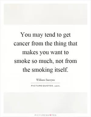 You may tend to get cancer from the thing that makes you want to smoke so much, not from the smoking itself Picture Quote #1
