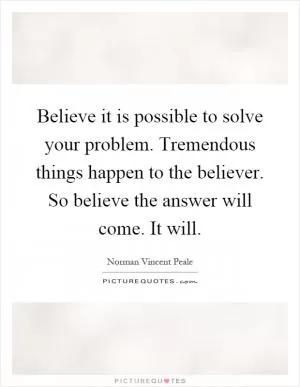 Believe it is possible to solve your problem. Tremendous things happen to the believer. So believe the answer will come. It will Picture Quote #1
