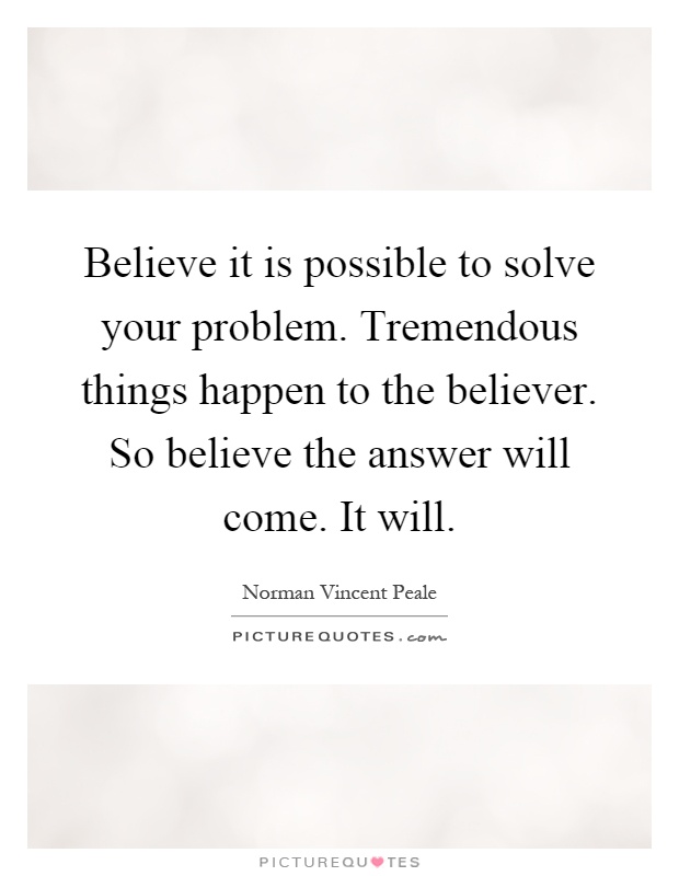 Believe it is possible to solve your problem. Tremendous things happen to the believer. So believe the answer will come. It will Picture Quote #1