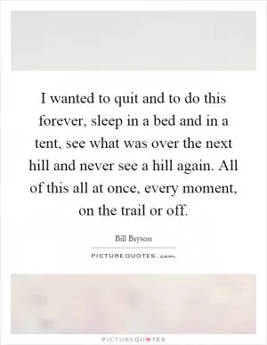 I wanted to quit and to do this forever, sleep in a bed and in a tent, see what was over the next hill and never see a hill again. All of this all at once, every moment, on the trail or off Picture Quote #1