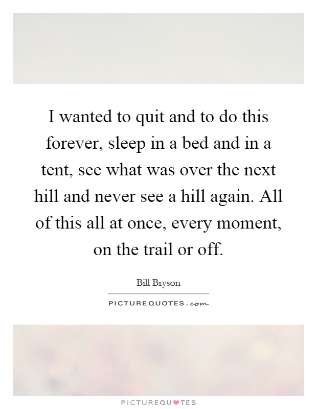 I wanted to quit and to do this forever, sleep in a bed and in a tent, see what was over the next hill and never see a hill again. All of this all at once, every moment, on the trail or off Picture Quote #1