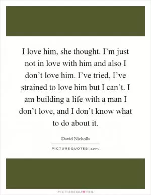 I love him, she thought. I’m just not in love with him and also I don’t love him. I’ve tried, I’ve strained to love him but I can’t. I am building a life with a man I don’t love, and I don’t know what to do about it Picture Quote #1